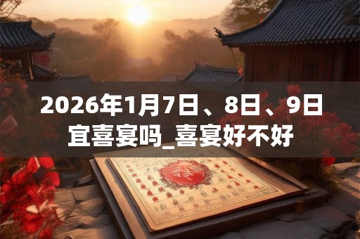 2026年1月7日、8日、9日宜喜宴吗_喜宴好不好