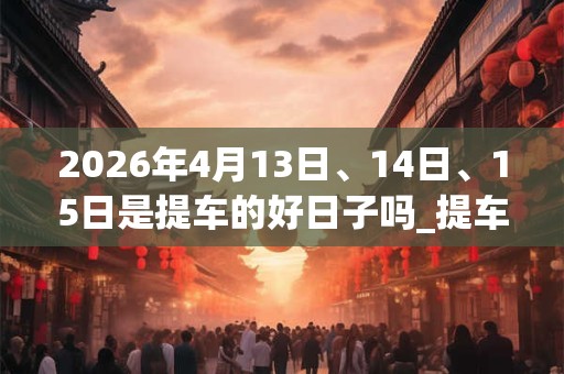 2026年4月13日、14日、15日是提车的好日子吗_提车可以吗