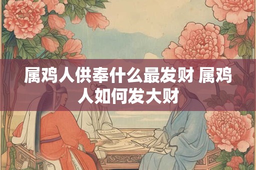 属鸡人供奉什么最发财 属鸡人如何发大财 属鸡人供奉什么最发财 属鸡人如何发大财