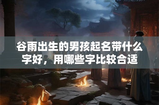 谷雨出生的男孩起名带什么字好，用哪些字比较合适