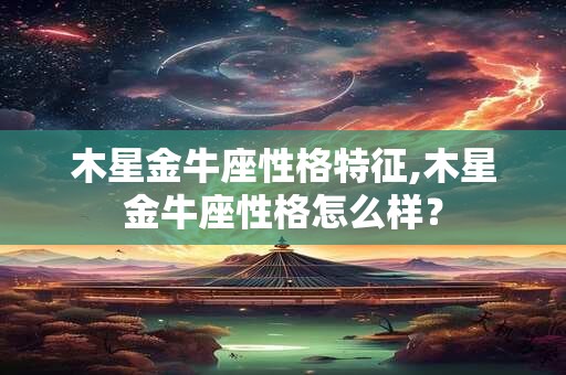 木星金牛座性格特征,木星金牛座性格怎么样? 木星金牛座性格特征,木星金牛座性格怎么样?