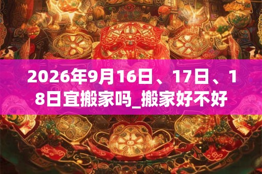 2026年9月16日、17日、18日宜搬家吗_搬家好不好 2026年9月16日、17日、18日宜搬家吗_搬家好不好
