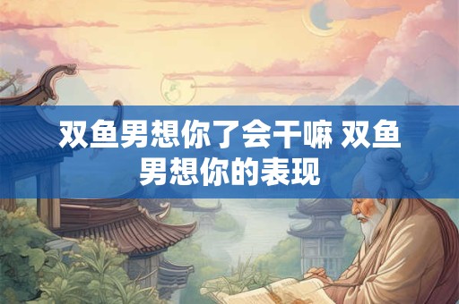双鱼男想你了会干嘛 双鱼男想你的表现
