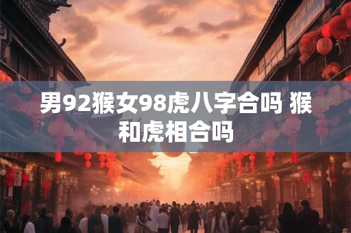 男92猴女98虎八字合吗 猴和虎相合吗 男92猴女98虎八字合吗 猴和虎相合吗