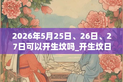 2026年5月25日、26日、27日可以开生坟吗_开生坟日子好吗