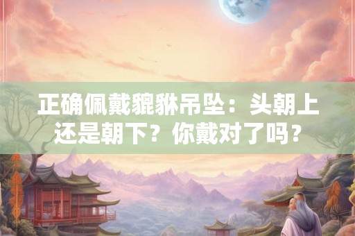 正确佩戴貔貅吊坠：头朝上还是朝下？你戴对了吗？
