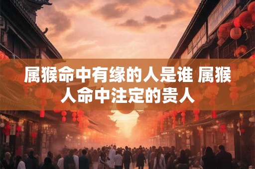 属猴命中有缘的人是谁 属猴人命中注定的贵人 属猴命中有缘的人是谁 属猴人命中注定的贵人