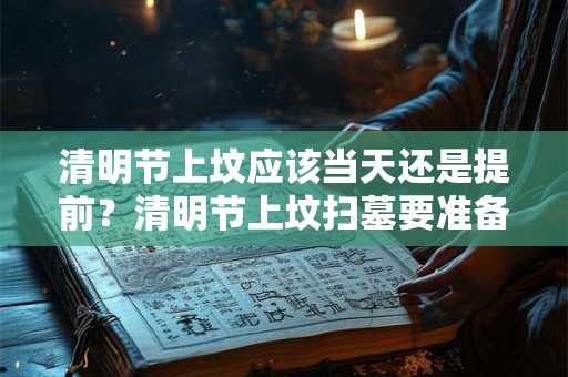 清明节上坟应该当天还是提前?清明节上坟扫墓要准备什么? 清明节上坟应该当天还是提前?清明节上坟扫墓要准备什么?