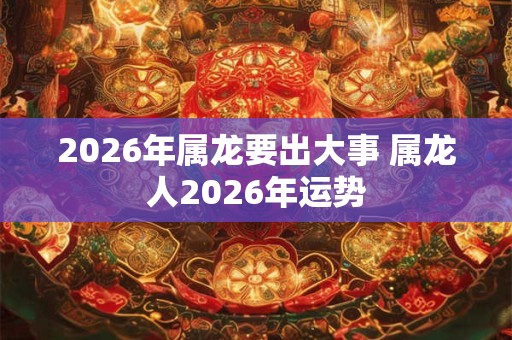 2026年属龙要出大事 属龙人2026年运势