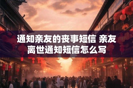 通知亲友的丧事短信 亲友离世通知短信怎么写 通知亲友的丧事短信 亲友离世通知短信怎么写