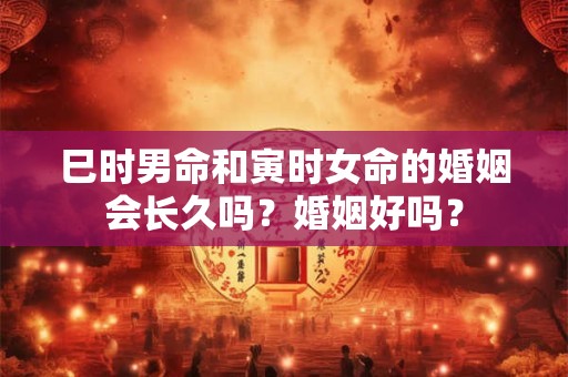 巳时男命和寅时女命的婚姻会长久吗？婚姻好吗？