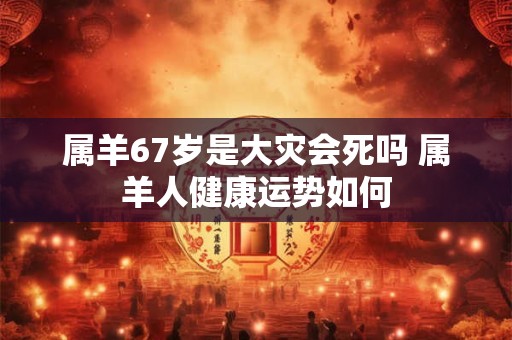 属羊67岁是大灾会死吗 属羊人健康运势如何