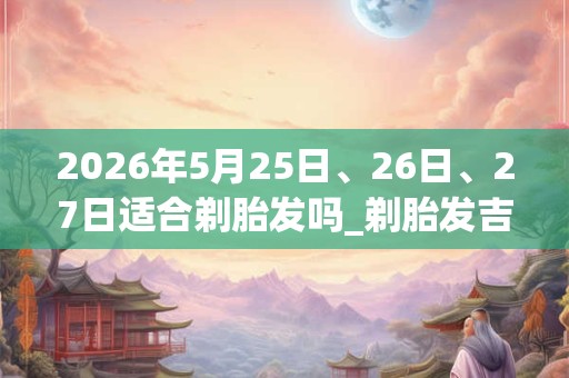 2026年5月25日、26日、27日适合剃胎发吗_剃胎发吉利吗