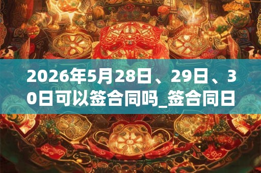 2026年5月28日、29日、30日可以签合同吗_签合同日子好吗