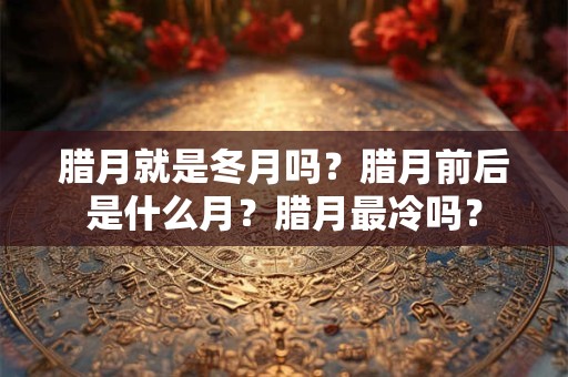 腊月就是冬月吗？腊月前后是什么月？腊月最冷吗？