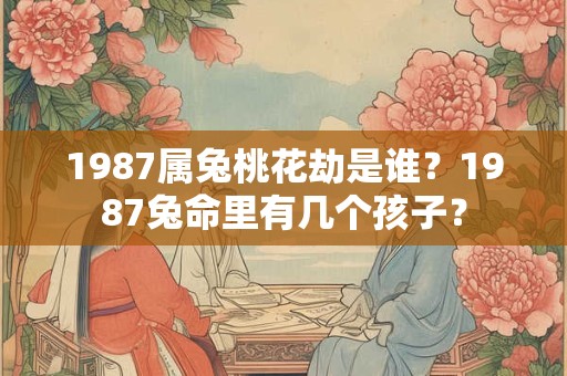 1987属兔桃花劫是谁？1987兔命里有几个孩子？