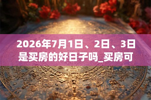 2026年7月1日、2日、3日是买房的好日子吗_买房可以吗