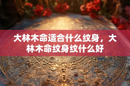 大林木命适合什么纹身，大林木命纹身纹什么好
