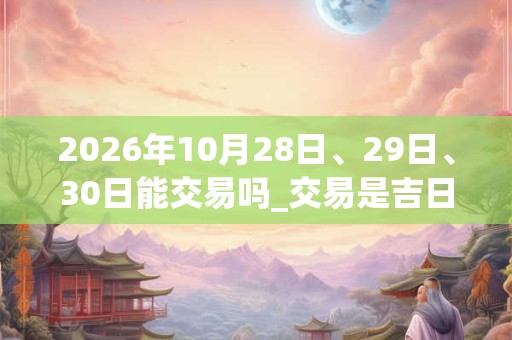 2026年10月28日、29日、30日能交易吗_交易是吉日吗