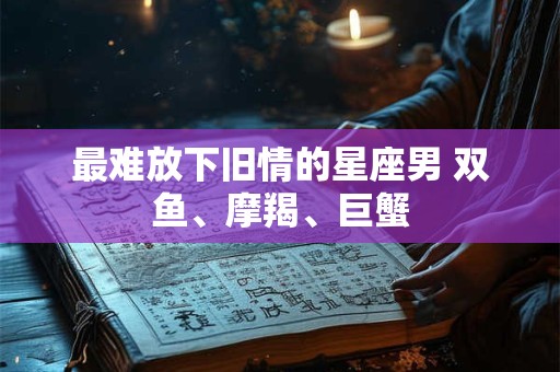 最难放下旧情的星座男 双鱼、摩羯、巨蟹