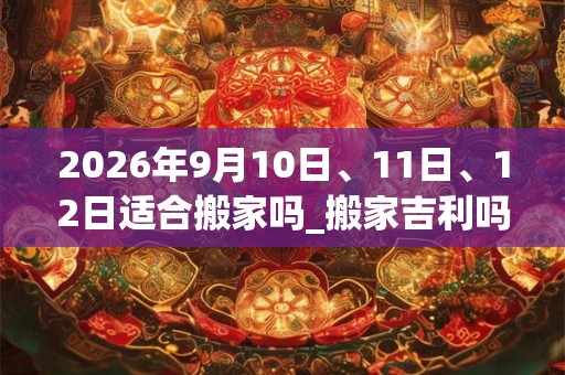2026年9月10日、11日、12日适合搬家吗_搬家吉利吗