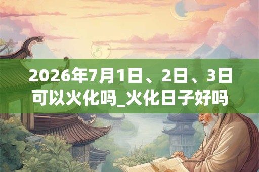 2026年7月1日、2日、3日可以火化吗_火化日子好吗