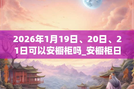 2026年1月19日、20日、21日可以安橱柜吗_安橱柜日子好吗
