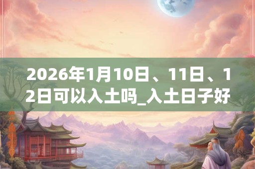 2026年1月10日、11日、12日可以入土吗_入土日子好吗