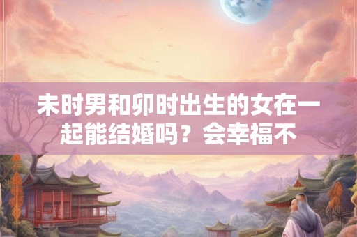 未时男和卯时出生的女在一起能结婚吗？会幸福不