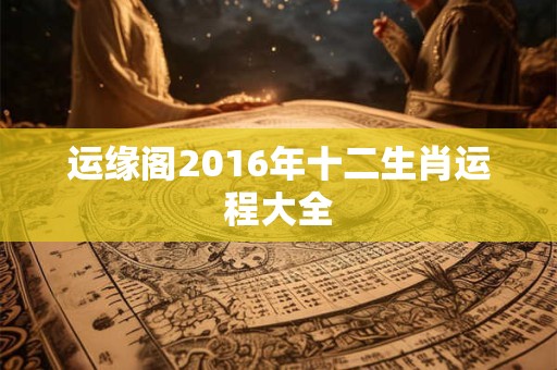 运缘阁2016年十二生肖运程大全 运缘阁2016年十二生肖运程大全