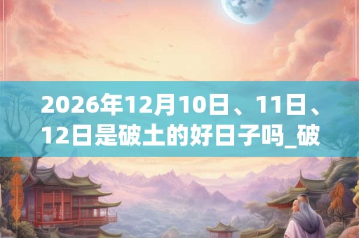 2026年12月10日、11日、12日是破土的好日子吗_破土可以吗
