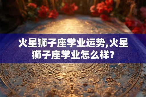 火星狮子座学业运势,火星狮子座学业怎么样？