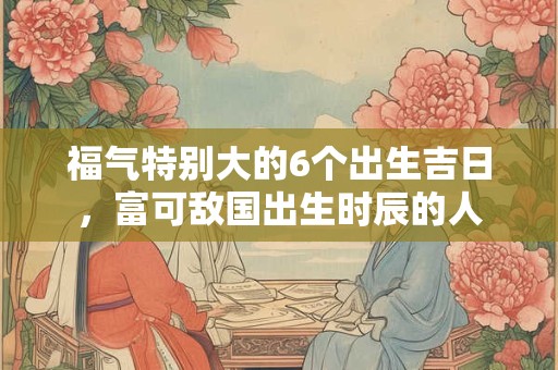 福气特别大的6个出生吉日，富可敌国出生时辰的人