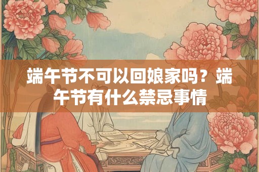 端午节不可以回娘家吗？端午节有什么禁忌事情