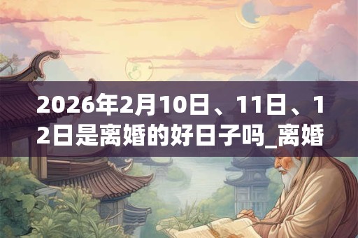 2026年2月10日、11日、12日是离婚的好日子吗_离婚可以吗