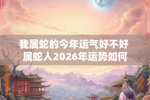 我属蛇的今年运气好不好 属蛇人2026年运势如何 我属蛇的今年运气好不好 属蛇人2026年运势如何