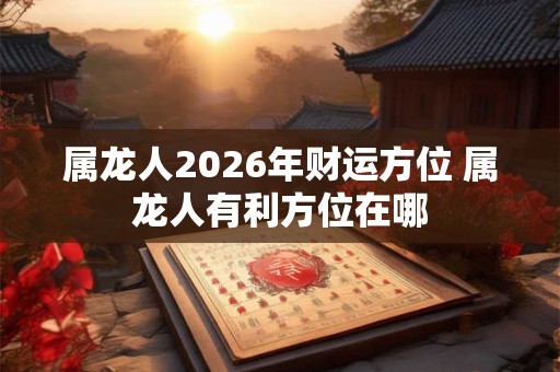 属龙人2026年财运方位 属龙人有利方位在哪 属龙人2026年财运方位 属龙人有利方位在哪