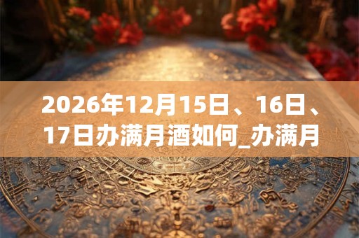 2026年12月15日、16日、17日办满月酒如何_办满月酒是吉日吗