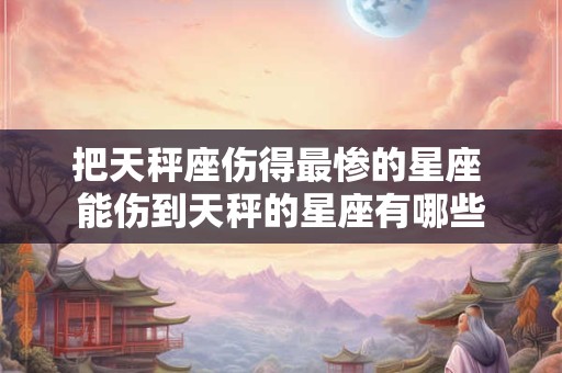 把天秤座伤得最惨的星座 能伤到天秤的星座有哪些