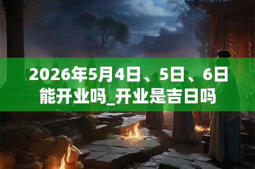 2026年5月4日、5日、6日能开业吗_开业是吉日吗