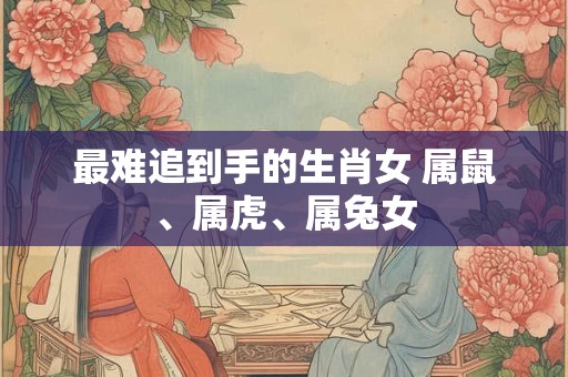 最难追到手的生肖女 属鼠、属虎、属兔女 最难追到手的生肖女 属鼠、属虎、属兔女