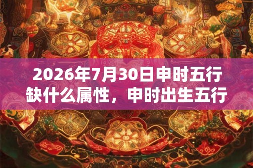 2026年7月30日申时五行缺什么属性，申时出生五行缺什么