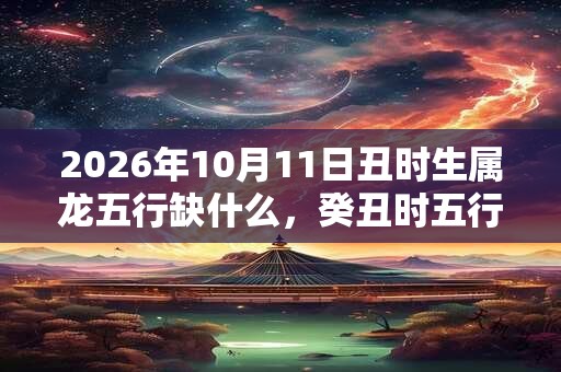 2026年10月11日丑时生属龙五行缺什么，癸丑时五行缺什么