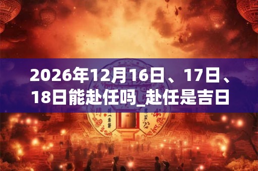 2026年12月16日、17日、18日能赴任吗_赴任是吉日吗