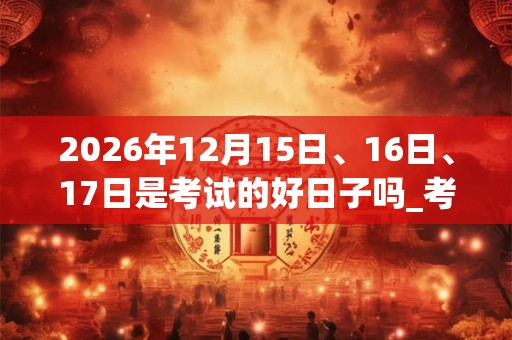 2026年12月15日、16日、17日是考试的好日子吗_考试可以吗