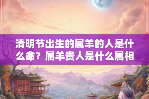 清明节出生的属羊的人是什么命？属羊贵人是什么属相？