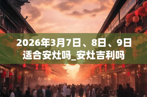 2026年3月7日、8日、9日适合安灶吗_安灶吉利吗