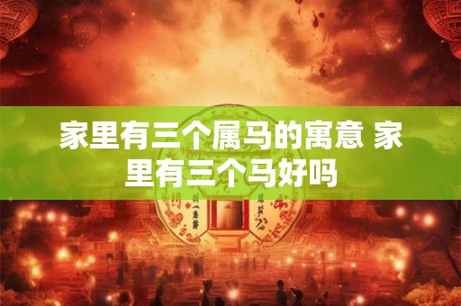 家里有三个属马的寓意 家里有三个马好吗