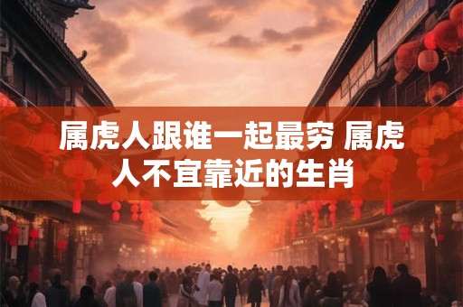 属虎人跟谁一起最穷 属虎人不宜靠近的生肖 属虎人跟谁一起最穷 属虎人不宜靠近的生肖