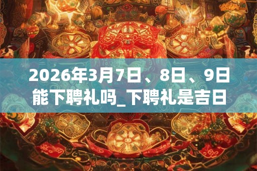 2026年3月7日、8日、9日能下聘礼吗_下聘礼是吉日吗 2026年3月7日、8日、9日能下聘礼吗_下聘礼是吉日吗